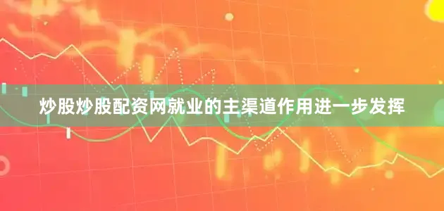 炒股炒股配资网就业的主渠道作用进一步发挥