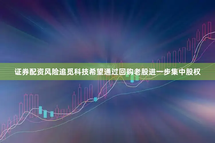 证券配资风险追觅科技希望通过回购老股进一步集中股权